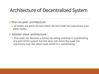 Architecture of Decentralized System
Peer-to-peer architecture :
 all nodes are peers of each other. No one node has supremacy over
other nodes
 Master-slave architecture :
 One node can become a master by voting and help in coordinating
of a part of the system but this does not mean the node has
supremacy over the other node which it is coordinating
 