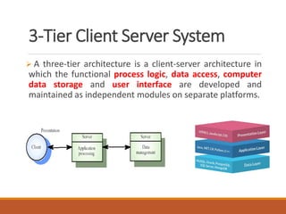 3-Tier Client Server System
 A three-tier architecture is a client-server architecture in
which the functional process logic, data access, computer
data storage and user interface are developed and
maintained as independent modules on separate platforms.
 