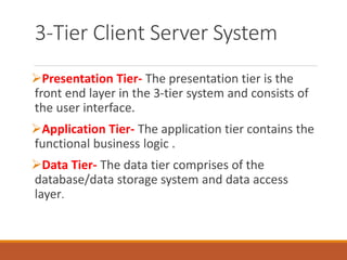 3-Tier Client Server System
Presentation Tier- The presentation tier is the
front end layer in the 3-tier system and consists of
the user interface.
Application Tier- The application tier contains the
functional business logic .
Data Tier- The data tier comprises of the
database/data storage system and data access
layer.
 