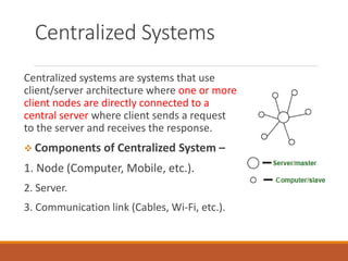 Centralized Systems
Centralized systems are systems that use
client/server architecture where one or more
client nodes are directly connected to a
central server where client sends a request
to the server and receives the response.
 Components of Centralized System –
1. Node (Computer, Mobile, etc.).
2. Server.
3. Communication link (Cables, Wi-Fi, etc.).
 