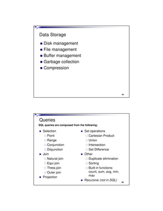 Data Storage
Disk management
File management
Buffer management
Garbage collection
Compression
19
Queries
Selection
Point
Range
Conjunction
Disjunction
Join
Natural join
Equi join
Theta join
Outer join
Projection
Set operations
Cartesian Product
Union
Intersection
Set Difference
Other
Duplicate elimination
Sorting
Built-in functions:
count, sum, avg, min,
max
Recursive (not in SQL)
SQL queries are composed from the following:
20
 