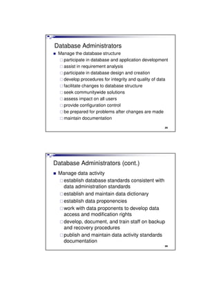 Database Administrators
Manage the database structure
participate in database and application development
assist in requirement analysis
participate in database design and creation
develop procedures for integrity and quality of data
facilitate changes to database structure
seek communitywide solutions
assess impact on all users
provide configuration control
be prepared for problems after changes are made
maintain documentation
25
Database Administrators (cont.)
Manage data activity
establish database standards consistent with
data administration standards
establish and maintain data dictionary
establish data proponencies
work with data proponents to develop data
access and modification rights
develop, document, and train staff on backup
and recovery procedures
publish and maintain data activity standards
documentation
26
 