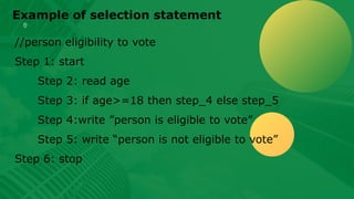 Example of selection statement
//person eligibility to vote
Step 1: start
Step 2: read age
Step 3: if age>=18 then step_4 else step_5
Step 4:write ”person is eligible to vote”
Step 5: write “person is not eligible to vote”
Step 6: stop
 
