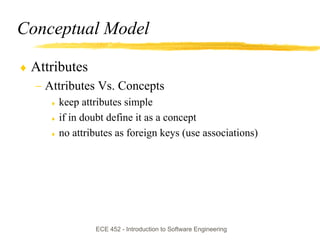 Conceptual Model

♦ Attributes
  − Attributes Vs. Concepts
     ♦   keep attributes simple
     ♦   if in doubt define it as a concept
     ♦   no attributes as foreign keys (use associations)




                 ECE 452 - Introduction to Software Engineering
 