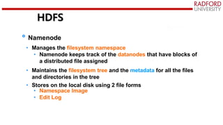 HDFS
Namenode
• Manages the filesystem namespace
• Namenode keeps track of the datanodes that have blocks of
a distributed file assigned
• Maintains the filesystem tree and the metadata for all the files
and directories in the tree
• Stores on the local disk using 2 file forms
• Namespace Image
• Edit Log
 