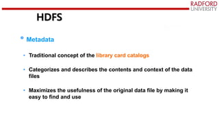 HDFS
Metadata
• Traditional concept of the library card catalogs
• Categorizes and describes the contents and context of the data
files
• Maximizes the usefulness of the original data file by making it
easy to find and use
 