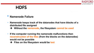 HDFS
Namenode Failure
• Namenode keeps track of the datanodes that have blocks of a
distributed file assigned
 Without the namenode, the filesystem cannot be used
• If the computer running the namenode malfunctions then
reconstruction of the files (from the blocks on the datanodes)
would not be possible
 Files on the filesystem would be lost
 