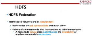 HDFS
•HDFS Federation
• Namespace volumes are all independent
• Namenodes do not communicate with each other
• Failure of a namenode is also independent to other namenodes
• A namenode failure does not influence the availability of
another namenode’s namespace
 