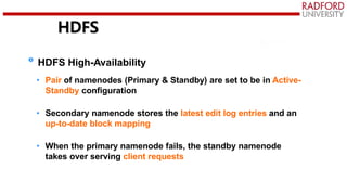 HDFS
HDFS High-Availability
• Pair of namenodes (Primary & Standby) are set to be in Active-
Standby configuration
• Secondary namenode stores the latest edit log entries and an
up-to-date block mapping
• When the primary namenode fails, the standby namenode
takes over serving client requests
 