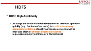HDFS
HDFS High-Availability
• Although the active-standby namenode can takeover operation
quickly (e.g., few tens of seconds), to avoid unnecessary
namenode switching, standby namenode activation will be
executed after a sufficient observation period
(e.g., approximately a minute or a few minutes)
 