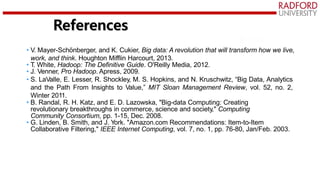 • V. Mayer-Schönberger, and K. Cukier, Big data: A revolution that will transform how we live,
work, and think. Houghton Mifflin Harcourt, 2013.
• T. White, Hadoop: The Definitive Guide. O'Reilly Media, 2012.
• J. Venner, Pro Hadoop. Apress, 2009.
• S. LaValle, E. Lesser, R. Shockley, M. S. Hopkins, and N. Kruschwitz, “Big Data, Analytics
and the Path From Insights to Value,” MIT Sloan Management Review, vol. 52, no. 2,
Winter 2011.
• B. Randal, R. H. Katz, and E. D. Lazowska, "Big-data Computing: Creating
revolutionary breakthroughs in commerce, science and society," Computing
Community Consortium, pp. 1-15, Dec. 2008.
• G. Linden, B. Smith, and J. York. "Amazon.com Recommendations: Item-to-Item
Collaborative Filtering," IEEE Internet Computing, vol. 7, no. 1, pp. 76-80, Jan/Feb. 2003.
References
 