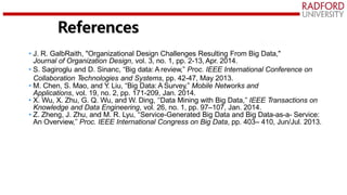 • J. R. GalbRaith, "Organizational Design Challenges Resulting From Big Data,"
Journal of Organization Design, vol. 3, no. 1, pp. 2-13, Apr. 2014.
• S. Sagiroglu and D. Sinanc, “Big data: A review,” Proc. IEEE International Conference on
Collaboration Technologies and Systems, pp. 42-47, May 2013.
• M. Chen, S. Mao, and Y
. Liu, “Big Data: A Survey,” Mobile Networks and
Applications, vol. 19, no. 2, pp. 171-209, Jan. 2014.
• X. Wu, X. Zhu, G. Q. Wu, and W. Ding, ‘‘Data Mining with Big Data,’’ IEEE Transactions on
Knowledge and Data Engineering, vol. 26, no. 1, pp. 97–107, Jan. 2014.
• Z. Zheng, J. Zhu, and M. R. Lyu, ‘‘Service-Generated Big Data and Big Data-as-a- Service:
An Overview,’’ Proc. IEEE International Congress on Big Data, pp. 403– 410, Jun/Jul. 2013.
References
 
