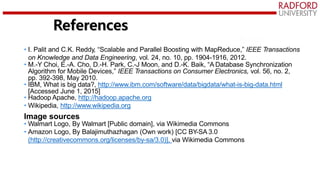 • I. Palit and C.K. Reddy, “Scalable and Parallel Boosting with MapReduce,” IEEE Transactions
on Knowledge and Data Engineering, vol. 24, no. 10, pp. 1904-1916, 2012.
• M.-Y Choi, E.-A. Cho, D.-H. Park, C.-J Moon, and D.-K. Baik, “A Database Synchronization
Algorithm for Mobile Devices,” IEEE Transactions on Consumer Electronics, vol. 56, no. 2,
pp. 392-398, May 2010.
• IBM, What is big data?, http://www.ibm.com/software/data/bigdata/what-is-big-data.html
[Accessed June 1, 2015]
• Hadoop Apache, http://hadoop.apache.org
• Wikipedia, http://www.wikipedia.org
Image sources
• Walmart Logo, By Walmart [Public domain], via Wikimedia Commons
• Amazon Logo, By Balajimuthazhagan (Own work) [CC BY-SA 3.0
(http://creativecommons.org/licenses/by-sa/3.0)], via Wikimedia Commons
References
 
