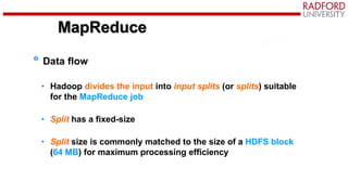 MapReduce
Data flow
• Hadoop divides the input into input splits (or splits) suitable
for the MapReduce job
• Split has a fixed-size
• Split size is commonly matched to the size of a HDFS block
(64 MB) for maximum processing efficiency
 