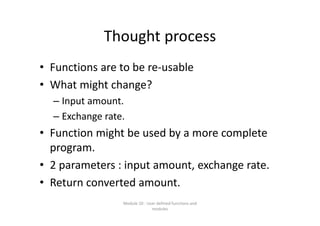 Thought process
• Functions are to be re‐usable
• What might change? 
– Input amount.
– Exchange rate.
• Function might be used by a more complete 
program.
• 2 parameters : input amount, exchange rate.
• Return converted amount.
Module 10 : User defined functions and 
modules
 