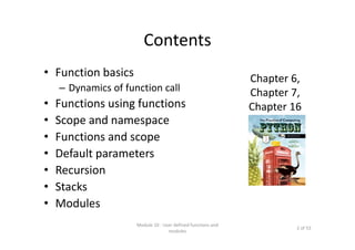 Contents
• Function basics
– Dynamics of function call
• Functions using functions
• Scope and namespace
• Functions and scope
• Default parameters
• Recursion
• Stacks
• Modules
Module 10 : User defined functions and 
modules
2 of 53
Chapter 6,
Chapter 7,
Chapter 16
 