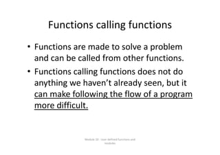 Functions calling functions
• Functions are made to solve a problem 
and can be called from other functions.
• Functions calling functions does not do 
anything we haven’t already seen, but it 
can make following the flow of a program 
more difficult.
Module 10 : User defined functions and 
modules
 