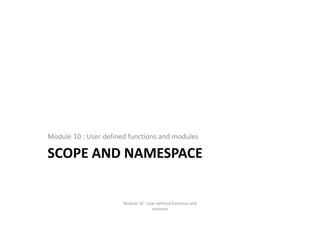 SCOPE AND NAMESPACE
Module 10 : User defined functions and modules
Module 10 : User defined functions and 
modules
 