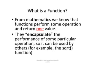 What is a Function?
• From mathematics we know that 
functions perform some operation 
and return one value.
• They “encapsulate” the 
performance of some particular 
operation, so it can be used by 
others (for example, the sqrt() 
function).
Module 10 : User defined functions and 
modules
 