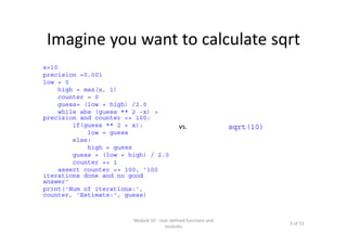 Imagine you want to calculate sqrt
x=10
precision =0.001
low = 0
high = max(x, 1)
counter = 0
guess= (low + high) /2.0
while abs (guess ** 2 -x) >
precision and counter <= 100:
if(guess ** 2 < x):
low = guess
else:
high = guess
guess = (low + high) / 2.0
counter += 1
assert counter <= 100, '100
iterations done and no good
answer'
print('Num of iterations:',
counter, 'Estimate:', guess)
Module 10 : User defined functions and 
modules
5 of 53
vs. sqrt(10)
 