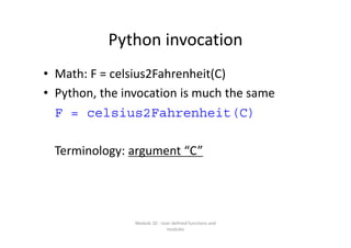 Python invocation
• Math: F = celsius2Fahrenheit(C) 
• Python, the invocation is much the same
F = celsius2Fahrenheit(C)
Terminology: argument “C”
Module 10 : User defined functions and 
modules
 