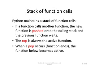 Stack of function calls
Python maintains a stack of function calls.
• If a function calls another function, the new 
function is pushed onto the calling stack and 
the previous function waits.
• The top is always the active function.
• When a pop occurs (function ends), the 
function below becomes active.
Module 10 : User defined functions and 
modules
81 of 53
 