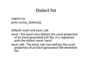 Dialect list
import csv
print csv.list_dialects();
Default: excel and excel_tab
excel : The excel class defines the usual propertiesexcel : The excel class defines the usual properties
of an Excel-generated CSV file. It is registered
with the dialect name 'excel'.
excel_tab : The excel_tab class defines the usual
properties of an Excel-generated TAB-delimited
file
 