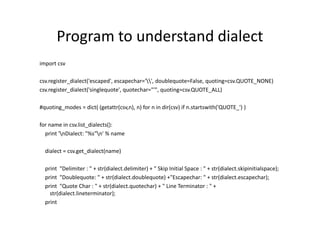 Program to understand dialect
import csv
csv.register_dialect('escaped', escapechar='', doublequote=False, quoting=csv.QUOTE_NONE)
csv.register_dialect('singlequote', quotechar="'", quoting=csv.QUOTE_ALL)
#quoting_modes = dict( (getattr(csv,n), n) for n in dir(csv) if n.startswith('QUOTE_') )
for name in csv.list_dialects():
print 'nDialect: "%s"n' % name
dialect = csv.get_dialect(name)
print "Delimiter : " + str(dialect.delimiter) + " Skip Initial Space : " + str(dialect.skipinitialspace);
print "Doublequote: " + str(dialect.doublequote) +"Escapechar: " + str(dialect.escapechar);
print "Quote Char : " + str(dialect.quotechar) + " Line Terminator : " +
str(dialect.lineterminator);
print
 