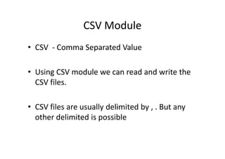 CSV Module
• CSV - Comma Separated Value
• Using CSV module we can read and write the
CSV files.CSV files.
• CSV files are usually delimited by , . But any
other delimited is possible
 