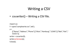 Writing a CSV
• csv.writer() – Writing a CSV file.
import csv
f = open("samplewrite.csv",'wb');f = open("samplewrite.csv",'wb');
a =
[["Name","Address","Phone"],["Alice","Hamburg","12345"],["Bob","Kiel","
31321"]];
writer = csv.writer(f);
writer.writerows(a);
f.close();
 