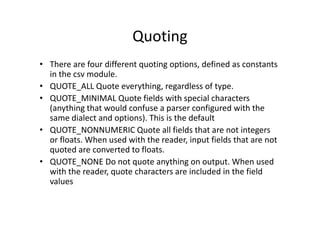 Quoting
• There are four different quoting options, defined as constants
in the csv module.
• QUOTE_ALL Quote everything, regardless of type.
• QUOTE_MINIMAL Quote fields with special characters
(anything that would confuse a parser configured with the
same dialect and options). This is the default
(anything that would confuse a parser configured with the
same dialect and options). This is the default
• QUOTE_NONNUMERIC Quote all fields that are not integers
or floats. When used with the reader, input fields that are not
quoted are converted to floats.
• QUOTE_NONE Do not quote anything on output. When used
with the reader, quote characters are included in the field
values
 
