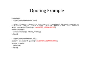 Quoting Example
import csv
f = open("samplewrite.csv",'wb');
a = [["Name","Address","Phone"],["Alice","Hamburg","12345"],["Bob","Kiel","31321"]];
writer = csv.writer(f,quoting = csv.QUOTE_NONNUMERIC);
for i in range(10):
writer.writerow([i, "Name_"+str(i)]);
f.close();f.close();
f = open("samplewrite.csv",'rb');
reader = csv.reader(f, quoting = csv.QUOTE_NONNUMERIC);
for row in reader:
print row;
f.close();
 