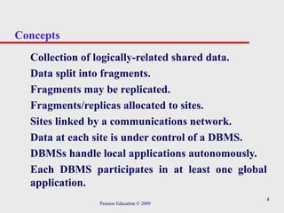 4
Concepts
Collection of logically-related shared data.
Data split into fragments.
Fragments may be replicated.
Fragments/replicas allocated to sites.
Sites linked by a communications network.
Data at each site is under control of a DBMS.
DBMSs handle local applications autonomously.
Each DBMS participates in at least one global
application.
Pearson Education © 2009
 