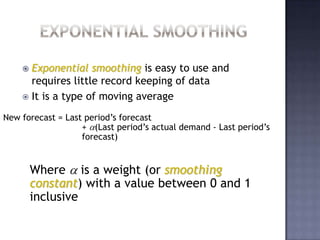 Often used when a trend or other pattern is emergingExponential SmoothingExponential smoothing is easy to use and requires little record keeping of dataIt is a type of moving averageNew forecast = Last period’s forecast	+ (Last period’s actual demand - Last period’s forecast)Where  is a weight (or smoothing constant) with a value between 0 and 1 inclusive