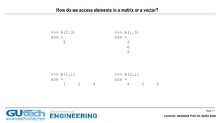 Slide 11
Lecturer: Assistant Prof. Dr. Aydin Azizi
How do we access elements in a matrix or a vector?
>>> A(2,3)
ans =
6
>>> A(:,3)
ans =
3
6
9
>>> A(1,:)
ans =
1 2 3
>>> A(2,:)
ans =
4 5 6
Lecturer: Assistant Prof. Dr. Aydin Azizi
 