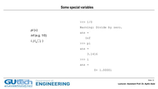 Slide 12
Lecturer: Assistant Prof. Dr. Aydin Azizi
Some special variables
pi ()
inf (e.g. 1/0)
i, j ( )1
>>> 1/0
Warning: Divide by zero.
ans =
Inf
>>> pi
ans =
3.1416
>>> i
ans =
0+ 1.0000i
Lecturer: Assistant Prof. Dr. Aydin Azizi
 