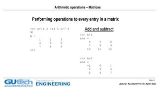 Slide 13
Lecturer: Assistant Prof. Dr. Aydin Azizi
Arithmetic operations – Matrices
Performing operations to every entry in a matrix
Add and subtract>>> A=[1 2 3;4 5 6;7 8
9]
A =
1 2 3
4 5 6
7 8 9
>>>
>>> A+3
ans =
4 5 6
7 8 9
10 11 12
>>> A-2
ans =
-1 0 1
2 3 4
5 6 7
Lecturer: Assistant Prof. Dr. Aydin Azizi
 