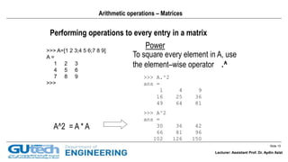 Slide 15
Lecturer: Assistant Prof. Dr. Aydin Azizi
Arithmetic operations – Matrices
Performing operations to every entry in a matrix
Power
>>> A=[1 2 3;4 5 6;7 8 9]
A =
1 2 3
4 5 6
7 8 9
>>>
A^2 = A * A
To square every element in A, use
the element–wise operator .^
>>> A.^2
ans =
1 4 9
16 25 36
49 64 81
>>> A^2
ans =
30 36 42
66 81 96
102 126 150
Lecturer: Assistant Prof. Dr. Aydin Azizi
 