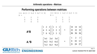 Slide 16
Lecturer: Assistant Prof. Dr. Aydin Azizi
Performing operations between matrices
>>> A=[1 2 3;4 5 6;7 8 9]
A =
1 2 3
4 5 6
7 8 9
>>> B=[1 1 1;2 2 2;3 3 3]
B =
1 1 1
2 2 2
3 3 3
A*B 



















333
222
111
987
654
321
A.*B










3x93x83x7
2x62x52x4
1x31x21x1










272421
12108
321
=
=










505050
323232
141414
Arithmetic operations – Matrices
Lecturer: Assistant Prof. Dr. Aydin Azizi
 