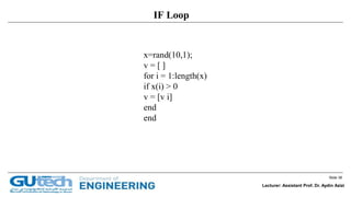 Slide 38
Lecturer: Assistant Prof. Dr. Aydin Azizi
IF Loop
x=rand(10,1);
v = [ ]
for i = 1:length(x)
if x(i) > 0
v = [v i]
end
end
 