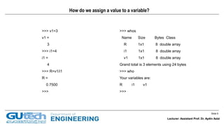 Slide 6
Lecturer: Assistant Prof. Dr. Aydin Azizi
How do we assign a value to a variable?
>>> v1=3
v1 =
3
>>> i1=4
i1 =
4
>>> R=v1/i1
R =
0.7500
>>>
>>> whos
Name Size Bytes Class
R 1x1 8 double array
i1 1x1 8 double array
v1 1x1 8 double array
Grand total is 3 elements using 24 bytes
>>> who
Your variables are:
R i1 v1
>>>
Lecturer: Assistant Prof. Dr. Aydin Azizi
 