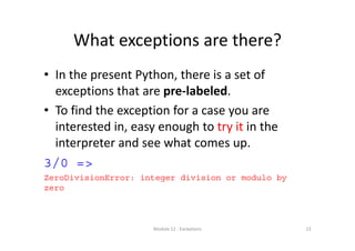 What exceptions are there?
• In the present Python, there is a set of 
exceptions that are pre‐labeled.
• To find the exception for a case you are 
interested in, easy enough to try it in the 
interpreter and see what comes up.
3/0 =>
ZeroDivisionError: integer division or modulo by
zero
Module 12 : Exceptions 13
 