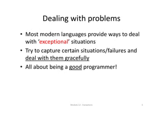 Dealing with problems
• Most modern languages provide ways to deal 
with ‘exceptional’ situations
• Try to capture certain situations/failures and 
deal with them gracefully
• All about being a good programmer!
Module 12 : Exceptions 3
 