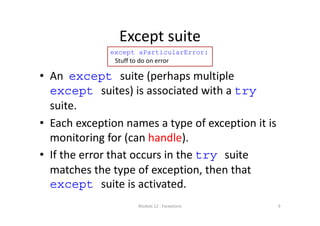 Except suite
• An  except suite (perhaps multiple 
except suites) is associated with a try
suite.
• Each exception names a type of exception it is 
monitoring for (can handle).
• If the error that occurs in the try suite 
matches the type of exception, then that 
except suite is activated.
Module 12 : Exceptions
except aParticularError:
Stuff to do on error
9
 