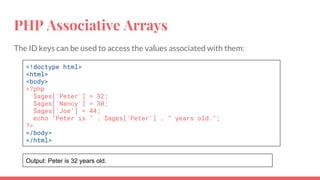 PHP Associative Arrays
The ID keys can be used to access the values associated with them:
<!doctype html>
<html>
<body>
<?php
$ages['Peter'] = 32;
$ages['Nancy'] = 30;
$ages['Joe'] = 44;
echo "Peter is " . $ages['Peter'] . " years old.";
?>
</body>
</html>
Output: Peter is 32 years old.
 