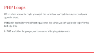 PHP Loops
Often when you write code, you want the same block of code to run over and over
again in a row.
Instead of adding several almost equal lines in a script we can use loops to perform a
task like this.
In PHP and other languages, we have several looping statements
 