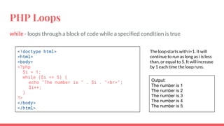 PHP Loops
while - loops through a block of code while a specified condition is true
<!doctype html>
<html>
<body>
<?php
$i = 1;
while ($i <= 5) {
echo "The number is " . $i . "<br>";
$i++;
}
?>
</body>
</html>
The loop starts with i=1. It will
continue to run as long as i is less
than, or equal to 5. It will increase
by 1 each time the loop runs.
Output:
The number is 1
The number is 2
The number is 3
The number is 4
The number is 5
 