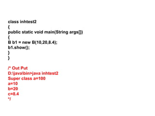 class inhtest2
{
public static void main(String args[])
{
B b1 = new B(10,20,8.4);
b1.show();
}
}
/* Out Put
D:javabin>java inhtest2
Super class a=100
a=10
b=20
c=8.4
*/
 