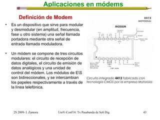 Aplicaciones en módems 
Definición de Modem 
• Es un dispositivo que sirve para modular 
y desmodular (en amplitud, frecuencia, 
fase u otro sistema) una señal llamada 
portadora mediante otra señal de 
entrada llamada moduladora. 
• Un módem se compone de tres circuitos 
modulares: el circuito de recepción de 
datos digitales, el circuito de emisión de 
datos analógicos y una unidad de 
control del módem. Los módulos de ES 
son bidireccionales, y se intercambian 
los papeles respectivamente a través de 
la línea telefónica. 
Circuito integrado 4412 fabricado con 
tecnología CMOS por la empresa Motorola: 
2S 2009- I. Zamora UniV-Conf14: Tx Pasabanda de Señ Dig. 43 
 