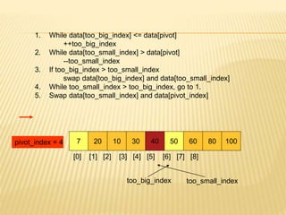 1. While data[too_big_index] <= data[pivot]
++too_big_index
2. While data[too_small_index] > data[pivot]
--too_small_index
3. If too_big_index > too_small_index
swap data[too_big_index] and data[too_small_index]
4. While too_small_index > too_big_index, go to 1.
5. Swap data[too_small_index] and data[pivot_index]
7 20 10 30 40 50 60 80 100
pivot_index = 4
[0] [1] [2] [3] [4] [5] [6] [7] [8]
too_big_index too_small_index
 